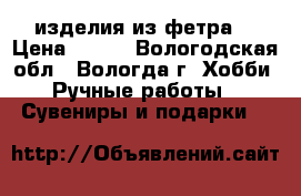 изделия из фетра  › Цена ­ 100 - Вологодская обл., Вологда г. Хобби. Ручные работы » Сувениры и подарки   